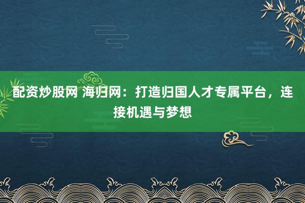 配资炒股网 海归网：打造归国人才专属平台，连接机遇与梦想