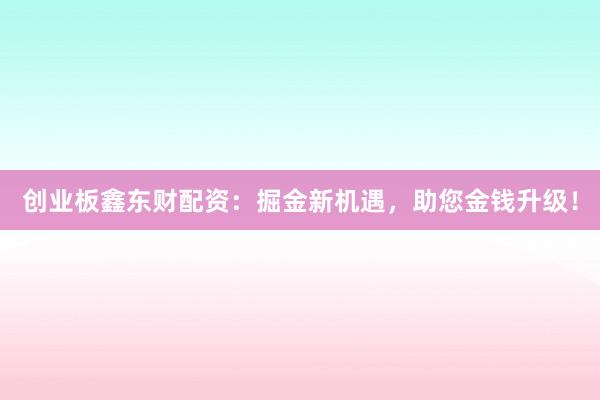 创业板鑫东财配资：掘金新机遇，助您金钱升级！