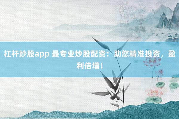 杠杆炒股app 最专业炒股配资：助您精准投资，盈利倍增！