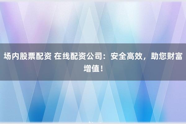场内股票配资 在线配资公司：安全高效，助您财富增值！