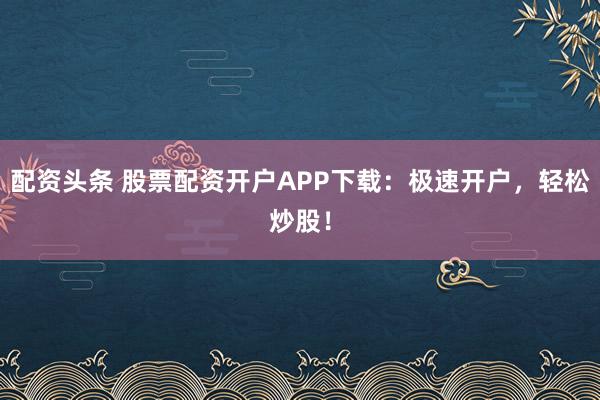 配资头条 股票配资开户APP下载：极速开户，轻松炒股！