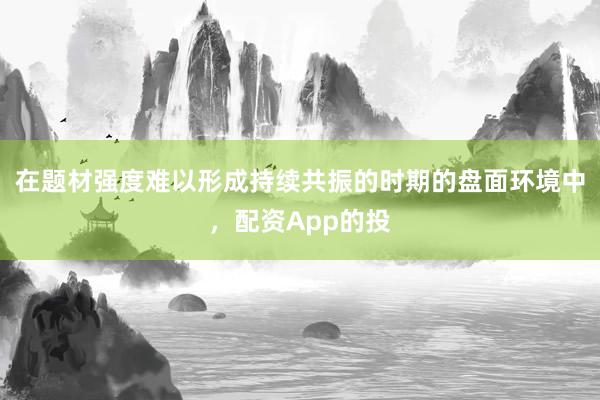 在题材强度难以形成持续共振的时期的盘面环境中，配资App的投