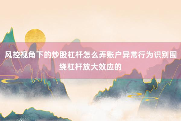 风控视角下的炒股杠杆怎么弄账户异常行为识别围绕杠杆放大效应的