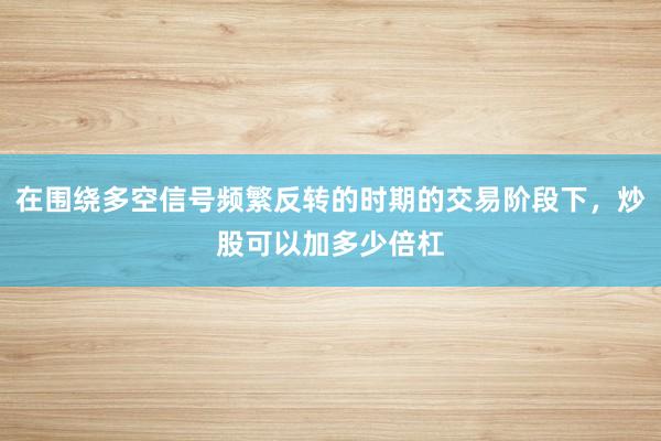 在围绕多空信号频繁反转的时期的交易阶段下，炒股可以加多少倍杠