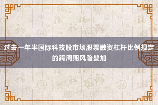 过去一年半国际科技股市场股票融资杠杆比例规定的跨周期风险叠加