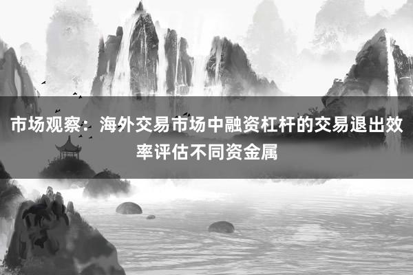 市场观察：海外交易市场中融资杠杆的交易退出效率评估不同资金属