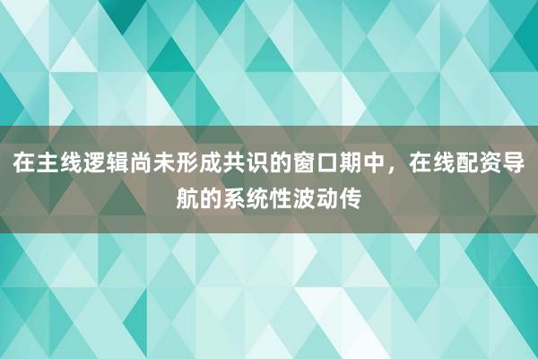 在主线逻辑尚未形成共识的窗口期中，在线配资导航的系统性波动传