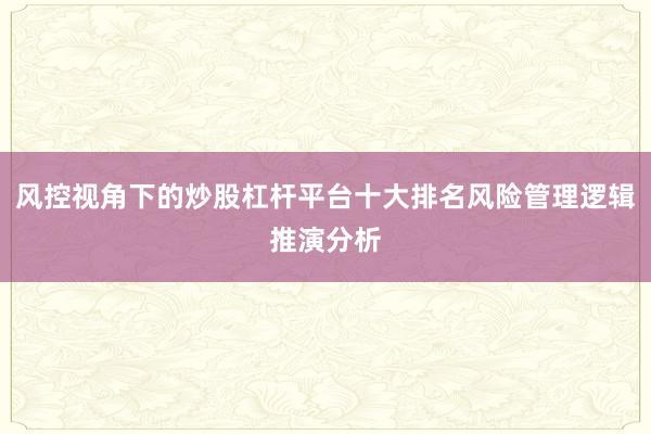 风控视角下的炒股杠杆平台十大排名风险管理逻辑推演分析