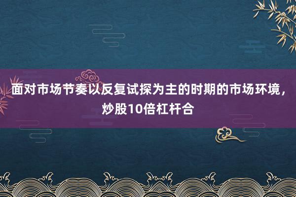 面对市场节奏以反复试探为主的时期的市场环境，炒股10倍杠杆合