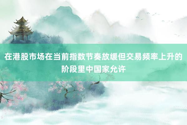 在港股市场在当前指数节奏放缓但交易频率上升的阶段里中国家允许