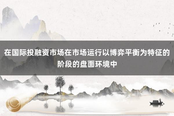 在国际投融资市场在市场运行以博弈平衡为特征的阶段的盘面环境中
