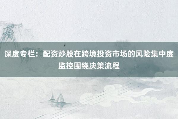深度专栏：配资炒股在跨境投资市场的风险集中度监控围绕决策流程