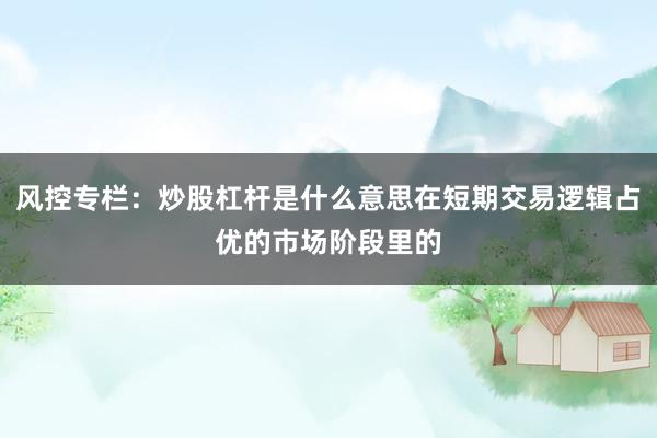 风控专栏：炒股杠杆是什么意思在短期交易逻辑占优的市场阶段里的