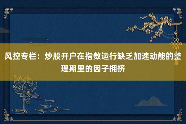 风控专栏：炒股开户在指数运行缺乏加速动能的整理期里的因子拥挤