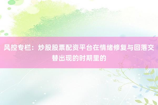 风控专栏：炒股股票配资平台在情绪修复与回落交替出现的时期里的