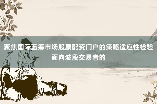 聚焦国际蓝筹市场股票配资门户的策略适应性检验面向波段交易者的