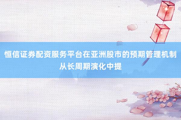 恒信证券配资服务平台在亚洲股市的预期管理机制从长周期演化中提
