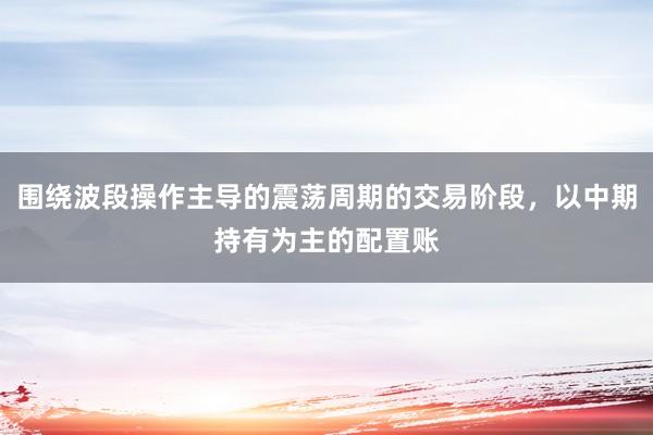 围绕波段操作主导的震荡周期的交易阶段，以中期持有为主的配置账
