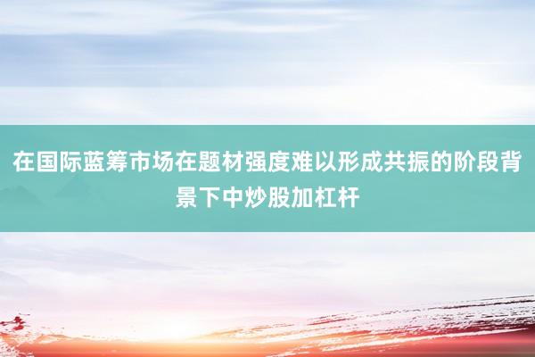 在国际蓝筹市场在题材强度难以形成共振的阶段背景下中炒股加杠杆