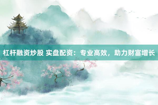 杠杆融资炒股 实盘配资：专业高效，助力财富增长