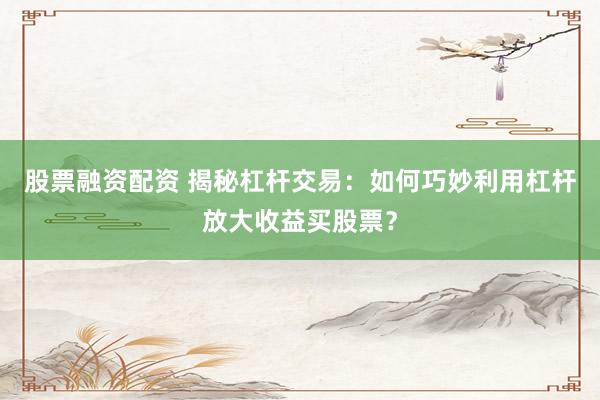 股票融资配资 揭秘杠杆交易：如何巧妙利用杠杆放大收益买股票？