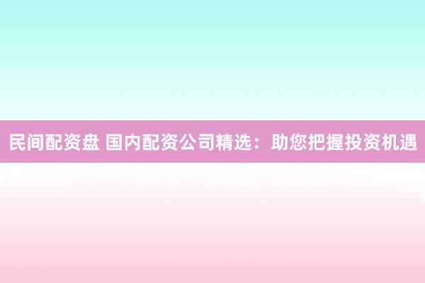 民间配资盘 国内配资公司精选：助您把握投资机遇