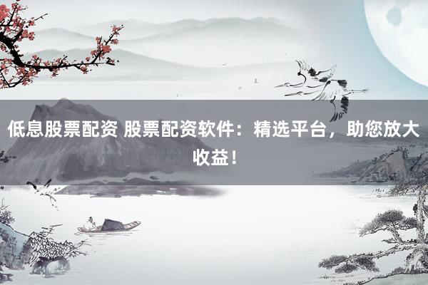 低息股票配资 股票配资软件：精选平台，助您放大收益！