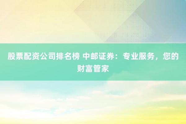 股票配资公司排名榜 中邮证券：专业服务，您的财富管家