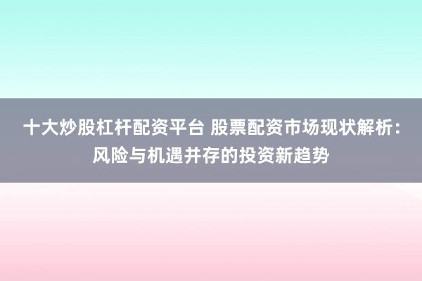 十大炒股杠杆配资平台 股票配资市场现状解析：风险与机遇并存的投资新趋势