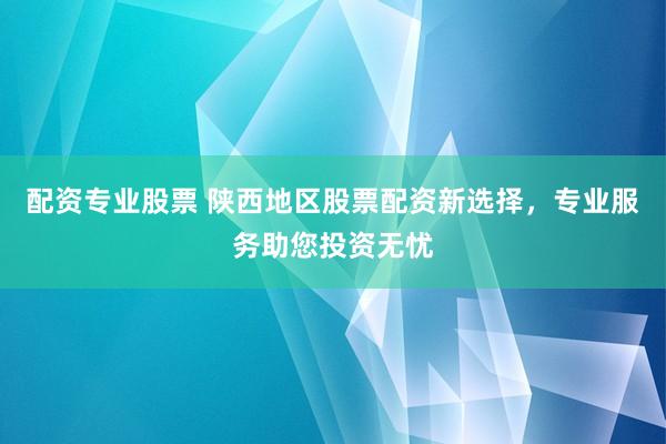 配资专业股票 陕西地区股票配资新选择，专业服务助您投资无忧