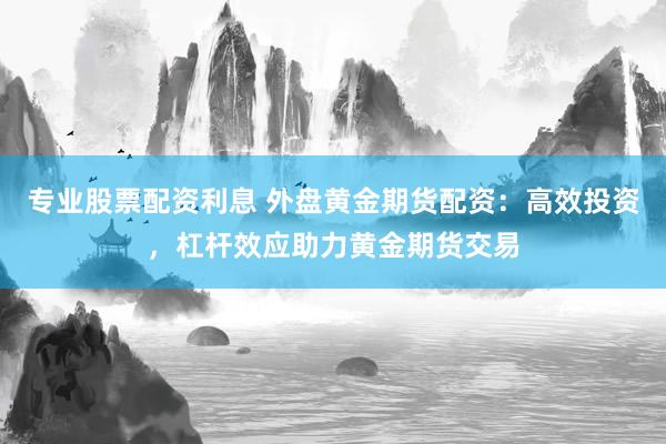 专业股票配资利息 外盘黄金期货配资：高效投资，杠杆效应助力黄金期货交易