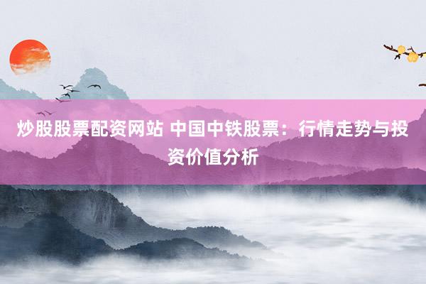 炒股股票配资网站 中国中铁股票：行情走势与投资价值分析
