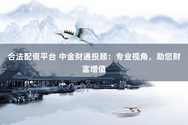 合法配资平台 中金财通投顾：专业视角，助您财富增值