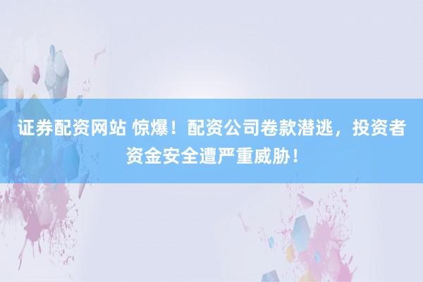 证券配资网站 惊爆！配资公司卷款潜逃，投资者资金安全遭严重威胁！