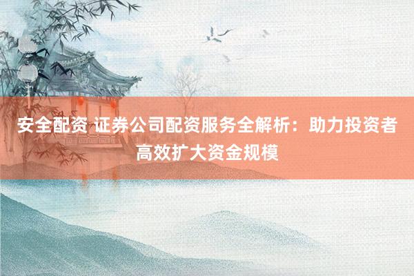 安全配资 证券公司配资服务全解析：助力投资者高效扩大资金规模