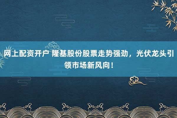 网上配资开户 隆基股份股票走势强劲，光伏龙头引领市场新风向！