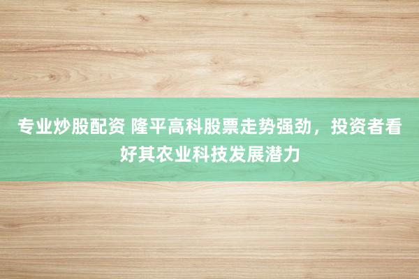专业炒股配资 隆平高科股票走势强劲，投资者看好其农业科技发展潜力
