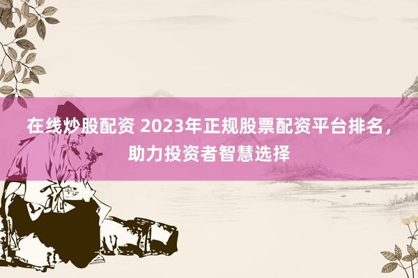 在线炒股配资 2023年正规股票配资平台排名，助力投资者智慧选择