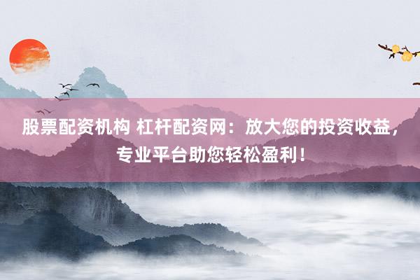 股票配资机构 杠杆配资网：放大您的投资收益，专业平台助您轻松盈利！