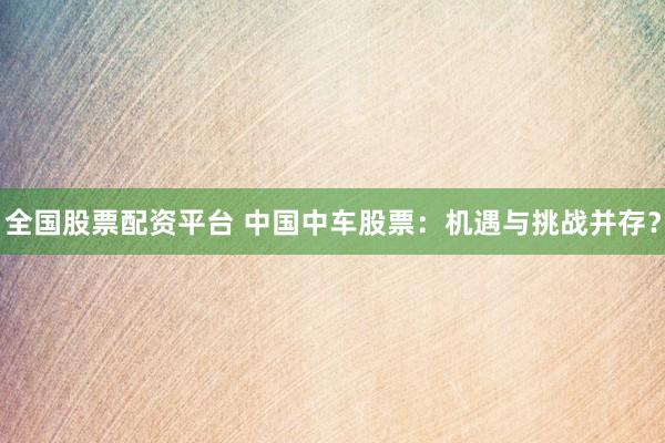 全国股票配资平台 中国中车股票：机遇与挑战并存？