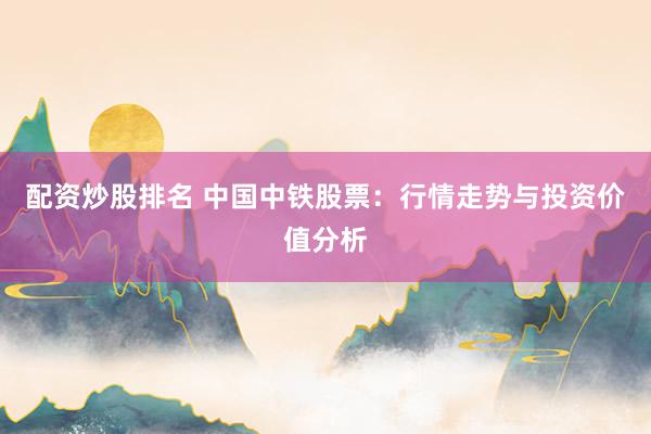 配资炒股排名 中国中铁股票：行情走势与投资价值分析