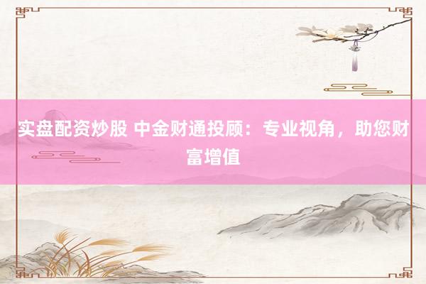 实盘配资炒股 中金财通投顾：专业视角，助您财富增值