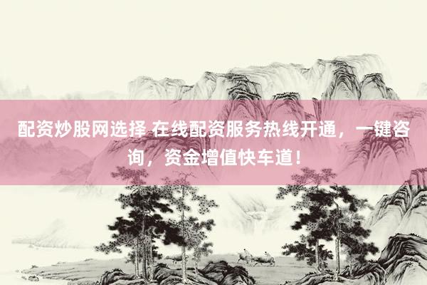 配资炒股网选择 在线配资服务热线开通，一键咨询，资金增值快车道！