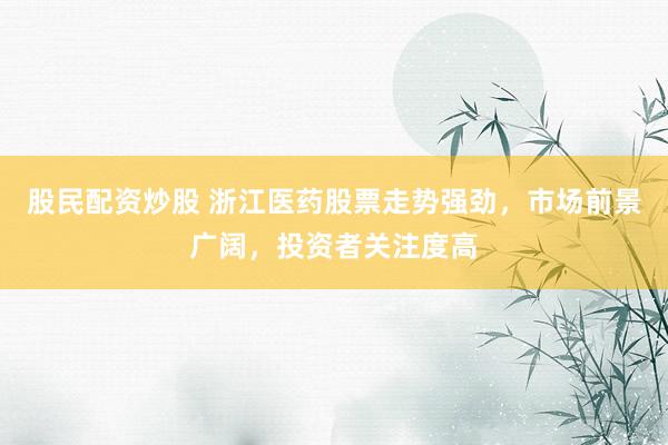 股民配资炒股 浙江医药股票走势强劲，市场前景广阔，投资者关注度高