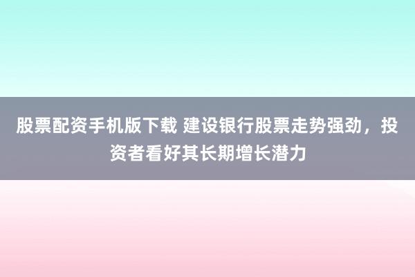 股票配资手机版下载 建设银行股票走势强劲，投资者看好其长期增长潜力