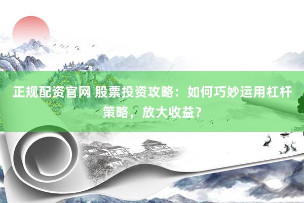 正规配资官网 股票投资攻略：如何巧妙运用杠杆策略，放大收益？