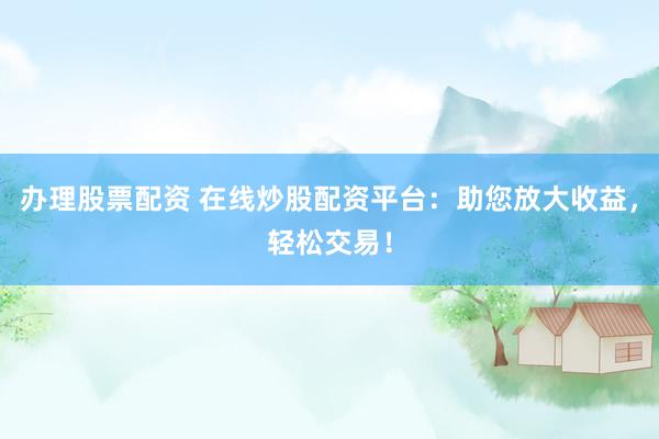 办理股票配资 在线炒股配资平台：助您放大收益，轻松交易！