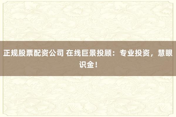 正规股票配资公司 在线巨景投顾：专业投资，慧眼识金！