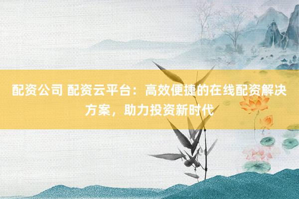 配资公司 配资云平台：高效便捷的在线配资解决方案，助力投资新时代