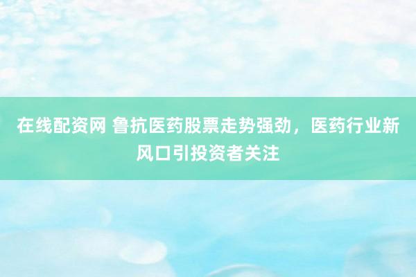 在线配资网 鲁抗医药股票走势强劲，医药行业新风口引投资者关注